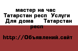 мастер на час - Татарстан респ. Услуги » Для дома   . Татарстан респ.